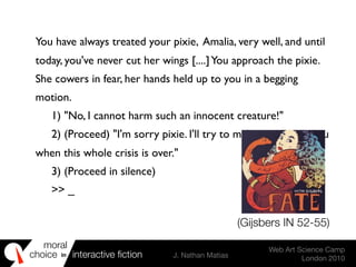 moral
choice interactive ﬁction J. Nathan Matias
Web Art Science Camp
London 2010
in
You have always treated your pixie, Amalia, very well, and until
today, you've never cut her wings [....]You approach the pixie.
She cowers in fear, her hands held up to you in a begging
motion.
	

 1) "No, I cannot harm such an innocent creature!"
	

 2) (Proceed) "I'm sorry pixie. I'll try to make amends to you
when this whole crisis is over."
	

 3) (Proceed in silence)
	

 >> _
(Gijsbers IN 52-55)
 
