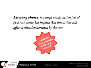 moral
choice interactive ﬁction J. Nathan Matias
Web Art Science Camp
London 2010
in
Useful for
psych, design
& literary
essays!
Literary choice is a single reader action forced
by a text which has implied that this action wi!
aﬀect a situation narrated by the text.
 