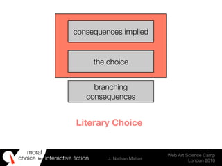 moral
choice interactive ﬁction J. Nathan Matias
Web Art Science Camp
London 2010
in
consequences implied
the choice
branching
consequences
Literary Choice
 