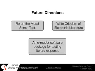 moral
choice interactive ﬁction J. Nathan Matias
Web Art Science Camp
London 2010
in
Rerun the Moral
Sense Test
Write Criticism of
Electronic Literature
An e-reader software
package for testing
literary response
Future Directions
 