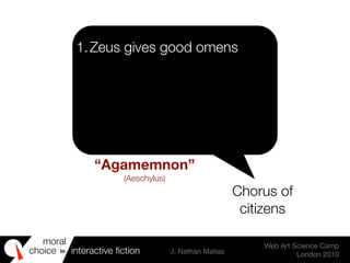 moral
choice interactive ﬁction J. Nathan Matias
Web Art Science Camp
London 2010
in
1.Zeus gives good omens
Chorus of
citizens
“Agamemnon”
(Aeschylus)
 