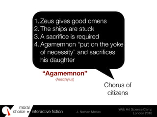 moral
choice interactive ﬁction J. Nathan Matias
Web Art Science Camp
London 2010
in
1.Zeus gives good omens
2.The ships are stuck
3.A sacriﬁce is required
4.Agamemnon “put on the yoke
of necessity” and sacriﬁces
his daughter
Chorus of
citizens
“Agamemnon”
(Aeschylus)
 