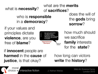 moral
choice interactive ﬁction J. Nathan Matias
Web Art Science Camp
London 2010
in
1. Zeus gives good omens
2. The ships are stuck
3. A sacriﬁce is required
4. Agamemnon “put on the yoke
of necessity” and sacriﬁces
his daughter
Chorus of
citizens
“Agamemnon”
(Aeschylus)
what is necessity?
who is responsible
in a democracy?
what are the merits
of sacriﬁces?
does the will of
the gods bring
sorrow?
if innocent people are
harmed in the cause of
justice, is that okay?
if your values and
principles dictate
violence, are you
free of blame?
how long can victors
write the history?
how much should
we sacriﬁce
family interests
for the state?
 