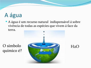 A água
  A água é um recurso natural indispensável á sobre
  vivência de todas as espécies que vivem á face da
  terra.



O símbolo                                     H2O
químico é?
 
