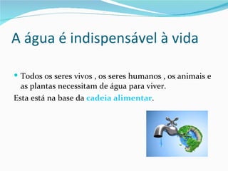 A água é indispensável à vida

 Todos os seres vivos , os seres humanos , os animais e
  as plantas necessitam de água para viver.
Esta está na base da cadeia alimentar.
 