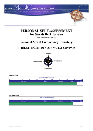PERSONAL SELF-ASSESSMENT
                      for Sarah Beth Larson
                                  Your reference ID # is 11792


                  Personal Moral Competency Inventory
             I. THE STRENGTH OF YOUR MORAL COMPASS




INTEGRITY
                                       Your Self-Assessment
0                  20        30   40         50        60         70        80          90          100
                  Very Low                    Low                Moderate        High        Very High




RESPONSIBILITY
                                       Your Self-Assessment
0                  20        30   40         50        60         70        80          90          100
                  Very Low                    Low                Moderate        High        Very High




Personal MCI Report                                                                               Page 1
 