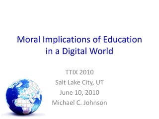 Moral Implications of Education in a Digital World TTIX 2010 Salt Lake City, UT June 10, 2010 Michael C. Johnson 
