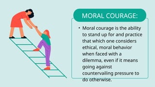 • Moral courage is the ability
to stand up for and practice
that which one considers
ethical, moral behavior
when faced with a
dilemma, even if it means
going against
countervailing pressure to
do otherwise.
MORAL COURAGE:
 