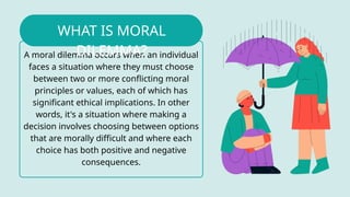 A moral dilemma occurs when an individual
faces a situation where they must choose
between two or more conflicting moral
principles or values, each of which has
significant ethical implications. In other
words, it's a situation where making a
decision involves choosing between options
that are morally difficult and where each
choice has both positive and negative
consequences.
WHAT IS MORAL
DILEMMA?
 