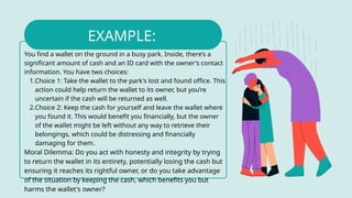 You find a wallet on the ground in a busy park. Inside, there’s a
significant amount of cash and an ID card with the owner's contact
information. You have two choices:
1.Choice 1: Take the wallet to the park's lost and found office. This
action could help return the wallet to its owner, but you’re
uncertain if the cash will be returned as well.
2.Choice 2: Keep the cash for yourself and leave the wallet where
you found it. This would benefit you financially, but the owner
of the wallet might be left without any way to retrieve their
belongings, which could be distressing and financially
damaging for them.
Moral Dilemma: Do you act with honesty and integrity by trying
to return the wallet in its entirety, potentially losing the cash but
ensuring it reaches its rightful owner, or do you take advantage
of the situation by keeping the cash, which benefits you but
harms the wallet's owner?
EXAMPLE:
 