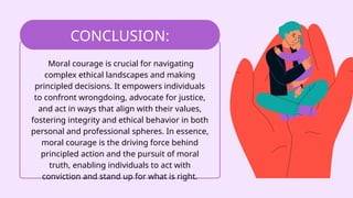 Moral courage is crucial for navigating
complex ethical landscapes and making
principled decisions. It empowers individuals
to confront wrongdoing, advocate for justice,
and act in ways that align with their values,
fostering integrity and ethical behavior in both
personal and professional spheres. In essence,
moral courage is the driving force behind
principled action and the pursuit of moral
truth, enabling individuals to act with
conviction and stand up for what is right.
CONCLUSION:
 