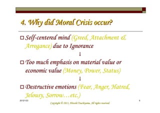 4. Why did Moral Crisis occur?
     Self-
     Self-centered mind (Greed, Attachment &
     Arrogance) due to Ignorance
                                         ↓
     Too much emphasis on material value or
     economic value (Money, Power, Status)
                                         ↓
     Destructive emotions (Fear, Anger, Hatred,
     Jelousy, Sorrow…
     Jelousy, Sorrow…etc.)
2012/1/23                                                                   6
                                         Tsuchiyama.
               Copyright © 2011, Hitoshi Tsuchiyama. All rights reserved.
 