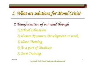 5. What are solutions for Moral Crisis?

            Transformation of our mind through
            1) School Education
            2) Human Resources Development at work
            3) Home Training
            4) As a part of Medicare
            5) Own Training
2012/1/23                                                                        7
                                              Tsuchiyama.
                    Copyright © 2011, Hitoshi Tsuchiyama. All rights reserved.
 