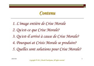 Contenu
 1. L'image entière de Crise Morale
 2. Qu'est-ce que Crise Morale?
 3. Qu'est-il arrivé à cause de Crise Morale?
 4. Pourquoi at Crisis Morale se produire?
 5. Quelles sont solutions pour Crise Morale?
2012/1/24                                                                2
                                      Tsuchiyama.
            Copyright © 2011, Hitoshi Tsuchiyama. All rights reserved.
 