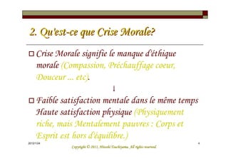 2. Qu'est-ce que Crise Morale?
     Crise Morale signifie le manque d'éthique
     morale (Compassion, Préchauffage coeur,
     Douceur ... etc).
                                         ↓
     Faible satisfaction mentale dans le même temps
     Haute satisfaction physique (Physiquement
     riche, mais Mentalement pauvres : Corps et
     Esprit est hors d'équilibre.)
2012/1/24                                                                   4
                                         Tsuchiyama.
               Copyright © 2011, Hitoshi Tsuchiyama. All rights reserved.
 