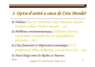 3. Qu'est-il arrivé à cause de Crise Morale?
     Violence (Guerre, Terrorisme, Tuer, Brimades, Suicide,
     Violence verbale, Violence mentale ... etc)
     Problèmes environnementaux (Pollutions diverses,
     Catastrophes naturelles dues au réchauffement
     planétaire ... etc)
     Crise financière et Dépression économique (U. S.
     problèmes de Prêts Subprime, Crise de dette UE ... etc)
     Fossé élargi entre les Riches et Pauvres
2012/1/24                                                                    5
                                          Tsuchiyama.
                Copyright © 2011, Hitoshi Tsuchiyama. All rights reserved.
 