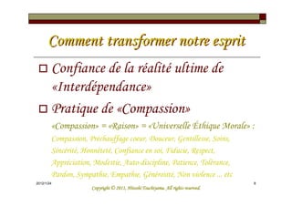 Comment transformer notre esprit
        Confiance de la réalité ultime de
        «Interdépendance»
        Pratique de «Compassion»
        «Compassion» = «Raison» = «Universelle Éthique Morale» :
        Compassion, Préchauffage coeur, Douceur, Gentillesse, Soins,
        Sincérité, Honnêteté, Confiance en soi, Fiducie, Respect,
        Appréciation, Modestie, Auto-discipline, Patience, Tolérance,
        Pardon, Sympathie, Empathie, Générosité, Non violence ... etc
2012/1/24                                                                         8
                                               Tsuchiyama.
                     Copyright © 2011, Hitoshi Tsuchiyama. All rights reserved.
 