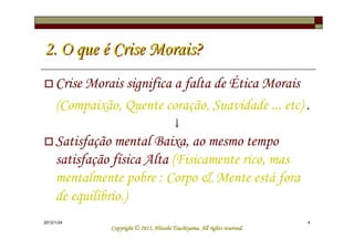 2. O que é Crise Morais?
     Crise Morais significa a falta de Ética Morais
     (Compaixão, Quente coração, Suavidade ... etc) .
                                         ↓
     Satisfação mental Baixa, ao mesmo tempo
     satisfação física Alta (Fisicamente rico, mas
     mentalmente pobre : Corpo & Mente está fora
     de equilíbrio.)
2012/1/24                                                                   4
                                         Tsuchiyama.
               Copyright © 2011, Hitoshi Tsuchiyama. All rights reserved.
 