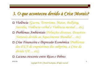3. O que aconteceu devido à Crise Morais?
     Violência (Guerra, Terrorismo, Matar, Bullying,
     Suicídio, Violência verbal e Violência mental ... etc)
     Problemas Ambientais (Poluições diversas, Desastres
     Naturais devido ao Aquecimento Mundial ... etc)
     Crise Financeira e Depressão Económica (Problemas
     dos EUA de empréstimos das subprime, a Crise da
     dívida UE ... etc)
     Lacuna crescente entre Ricos e Pobres
2012/1/24                                                                     5
                                           Tsuchiyama.
                 Copyright © 2011, Hitoshi Tsuchiyama. All rights reserved.
 