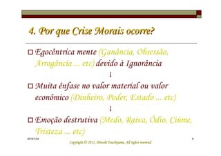 4. Por que Crise Morais ocorre?
     Egocêntrica mente (Ganância, Obsessão,
     Arrogância ... etc) devido à Ignorância
                                         ↓
     Muita ênfase no valor material ou valor
     econômico (Dinheiro, Poder, Estado ... etc)
                                         ↓
     Emoção destrutiva (Medo, Raiva, Ódio, Ciúme,
     Tristeza ... etc)
2012/1/24                                                                   6
                                         Tsuchiyama.
               Copyright © 2011, Hitoshi Tsuchiyama. All rights reserved.
 