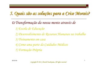 5. Quais são as soluções para a Crise Morais?
      Transformação da nossa mente através de
      1) Escola de Educação
      2) Desenvolvimento de Recursos Humanos no trabalho
      3) Treinamento em casa
      4) Como uma parte da Cuidados Médicos
      5) Formação Própria

 2012/1/24                                                                    7
                                           Tsuchiyama.
                 Copyright © 2011, Hitoshi Tsuchiyama. All rights reserved.
 