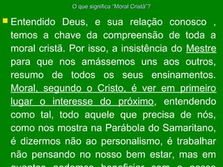 O que significa “Moral Cristã”?

 Entendido

Deus, e sua relação conosco ,
temos a chave da compreensão de toda a
moral cristã. Por isso, a insistência do Mestre
para que nos amássemos uns aos outros,
resumo de todos os seus ensinamentos.
Moral, segundo o Cristo, é ver em primeiro
lugar o interesse do próximo, entendendo
como tal, todo aquele que precisa de nós,
como nos mostra na Parábola do Samaritano,
é dizermos não ao personalismo, é trabalhar
não pensando no nosso bem estar, mas em

 