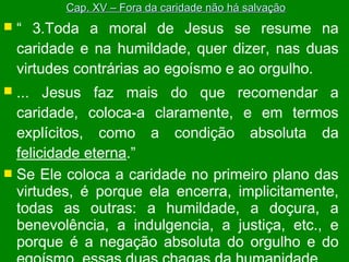 Cap. XV – Fora da caridade não há salvação



“ 3.Toda a moral de Jesus se resume na
caridade e na humildade, quer dizer, nas duas
virtudes contrárias ao egoísmo e ao orgulho.

... Jesus faz mais do que recomendar a
caridade, coloca-a claramente, e em termos
explícitos, como a condição absoluta da
felicidade eterna.”
 Se Ele coloca a caridade no primeiro plano das
virtudes, é porque ela encerra, implicitamente,
todas as outras: a humildade, a doçura, a
benevolência, a indulgencia, a justiça, etc., e
porque é a negação absoluta do orgulho e do


 