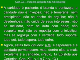Cap. XV – Fora da caridade não há salvação



A caridade é paciente; é branda e benfazeja; a
caridade não é invejosa; não é temerária, nem
precipitada; não se enche de orgulho; não é
desdenhosa; não cuida de seus interesses; não
se melindra, nem se irrita com nada; não
suspeita mal; não se regozija com a injustiça,
mas se regozija com a verdade; tudo suporta,
tudo crê, tudo espera, tudo sofre.



Agora, estas três virtudes: a fé, a esperança e a
caridade permanecem; mas, dentre elas, a mais
excelente é a caridade. (Paulo, 1a Epístola aos

 