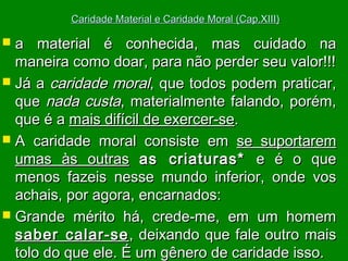 Caridade Material e Caridade Moral (Cap.XIII)

a material é conhecida, mas cuidado na
maneira como doar, para não perder seu valor!!!
 Já a caridade moral, que todos podem praticar,
que nada custa, materialmente falando, porém,
que é a mais difícil de exercer-se.
 A caridade moral consiste em se suportarem
umas às outras as criaturas* e é o que
menos fazeis nesse mundo inferior, onde vos
achais, por agora, encarnados:
 Grande mérito há, crede-me, em um homem
saber calar-se , deixando que fale outro mais
tolo do que ele. É um gênero de caridade isso.


 