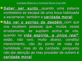 Caridade Material e Caridade Moral (Cap.XIII)

 Saber

ser surdo quando uma palavra
zombeteira se escapa de uma boca habituada
a escarnecer, também e caridade moral ;
 Não ver o sorriso de desdém com que
vos recebem pessoas que, muitas vezes
erradamente, se supõem acima de vós,
quando na vida espírita, a única real* ,
estão, não raro, muito abaixo, constitui
merecimento, não do ponto de vista da
humildade, mas do da caridade, porquanto
não dar atenção ao mau proceder de outrem é
caridade moral

 
