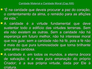 Caridade Material e Caridade Moral (Cap.XIII)







“É na caridade que deveis procurar a paz do coração,
o contentamento da alma, o remédio para as aflições
da vida.”
A caridade é a virtude fundamental que deve
sustentar todo o edifício das virtudes terrenas. Sem
ela não existem as outras. Sem a caridade não há
esperança em futuro melhor, não há interesse moral
que nos guie; sem a caridade não há fé, pois a fé não
é mais do que pura luminosidade que torna brilhante
uma alma caridosa.
A caridade é, em todos os mundos, a eterna âncora
de salvação; é a mais pura emanação do próprio
Criador; é a sua própria virtude, dada por Ele à
criatura.

 