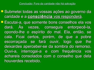 Conclusão: Fora da caridade não há salvação

Submetei todas as vossas ações ao governo da
caridade e a consciência vos responderá.
 Escutai-a, que somente bons conselhos ela vos
dará. Às vezes, conseguis entorpecê-la,
opondo-lhe o espírito do mal. Ela, então, se
cala. Ficai certos, porém, de que a pobre
escorraçada se fará ouvir, logo que lhe
deixardes aperceber-se da sombra do remorso.
Ouvi-a, interrogai-a e com frequência vos
achareis consolados com o conselho que dela
houverdes recebido.


 