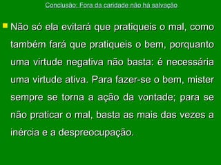 Conclusão: Fora da caridade não há salvação

 Não

só ela evitará que pratiqueis o mal, como

também fará que pratiqueis o bem, porquanto
uma virtude negativa não basta: é necessária
uma virtude ativa. Para fazer-se o bem, mister
sempre se torna a ação da vontade; para se
não praticar o mal, basta as mais das vezes a
inércia e a despreocupação.

 