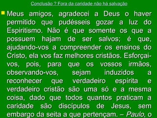 Conclusão ? Fora da caridade não há salvação

 Meus

amigos, agradecei a Deus o haver
permitido que pudésseis gozar a luz do
Espiritismo. Não é que somente os que a
possuem hajam de ser salvos; é que,
ajudando-vos a compreender os ensinos do
Cristo, ela vos faz melhores cristãos. Esforçaivos, pois, para que os vossos irmãos,
observando-vos,
sejam
induzidos
a
reconhecer que verdadeiro espírita e
verdadeiro cristão são uma só e a mesma
coisa, dado que todos quantos praticam a
caridade são discípulos de Jesus, sem
embargo da seita a que pertençam. – Paulo, o

 