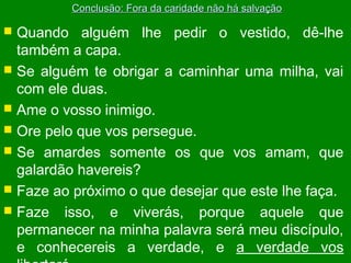 Conclusão: Fora da caridade não há salvação

Quando alguém lhe pedir o vestido, dê-lhe
também a capa.
 Se alguém te obrigar a caminhar uma milha, vai
com ele duas.
 Ame o vosso inimigo.
 Ore pelo que vos persegue.
 Se amardes somente os que vos amam, que
galardão havereis?
 Faze ao próximo o que desejar que este lhe faça.
 Faze isso, e viverás, porque aquele que
permanecer na minha palavra será meu discípulo,
e conhecereis a verdade, e a verdade vos


 