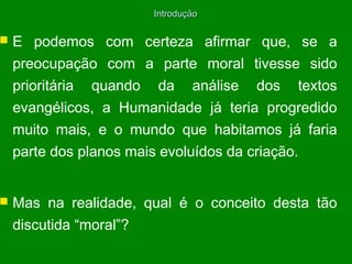 Introdução



E podemos com certeza afirmar que, se a
preocupação com a parte moral tivesse sido
prioritária quando da análise dos textos
evangélicos, a Humanidade já teria progredido
muito mais, e o mundo que habitamos já faria
parte dos planos mais evoluídos da criação.



Mas na realidade, qual é o conceito desta tão
discutida “moral”?

 