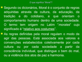 O que significa “Moral”?



Segundo os dicionários, Moral é o conjunto de regras
adquiridas através da cultura, da educação, da
tradição e do cotidiano, e que orientam o
comportamento humano dentro de uma sociedade.
O termo tem origem no Latim “morales” cujo
significado é “relativo aos costumes”.



As regras definidas pela moral regulam o modo de
agir das pessoas. Está associada aos valores e
convenções estabelecidos coletivamente por cada
cultura ou por cada sociedade a partir da
consciência individual, que distingue o bem do mal,
ou a violência dos atos de paz e harmonia.

 