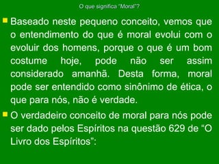O que significa “Moral”?

 Baseado

neste pequeno conceito, vemos que
o entendimento do que é moral evolui com o
evoluir dos homens, porque o que é um bom
costume hoje, pode não ser assim
considerado amanhã. Desta forma, moral
pode ser entendido como sinônimo de ética, o
que para nós, não é verdade.

O

verdadeiro conceito de moral para nós pode
ser dado pelos Espíritos na questão 629 de “O
Livro dos Espíritos”:

 