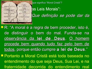 O que significa “Moral Cristã”?

 L.E.

no item “Das Leis Morais”:

 Questão

629: Que definição se pode dar da

moral?
 R: “A moral é a regra de bem proceder, isto é,
de distinguir o bem do mal. Funda-se na
observância da lei de Deus . O homem
procede bem quando tudo faz pelo bem de
todos, porque então cumpre a lei de Deus .”
 Portanto a Moral Cristã está toda baseada no
entendimento do que seja Deus, Sua Lei, e na
fraternidade decorrida do entendimento real

 