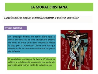 LA MORAL CRISTIANA
C. ¿QUÉ ES MEJOR HABLAR DE MORAL CRISTIANA O DE ÉTICA CRISTIANA?
VISIÓN POSITIVA
Sin embargo hemos de tener claro que la
moral cristiana no es una imposición externa
de leyes, es decir unas leyes impuestas desde
lo alto por la Autoridad Divina que hay que
obedecer de lo contrario sufriremos las penas
del infierno.
El verdadero concepto de Moral Cristiana se
refiere a la búsqueda constante por parte del
creyente para vivir el estilo de vida de Jesús.
 