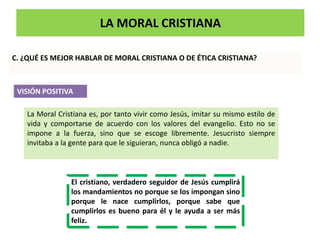 LA MORAL CRISTIANA
C. ¿QUÉ ES MEJOR HABLAR DE MORAL CRISTIANA O DE ÉTICA CRISTIANA?
VISIÓN POSITIVA
La Moral Cristiana es, por tanto vivir como Jesús, imitar su mismo estilo de
vida y comportarse de acuerdo con los valores del evangelio. Esto no se
impone a la fuerza, sino que se escoge libremente. Jesucristo siempre
invitaba a la gente para que le siguieran, nunca obligó a nadie.
El cristiano, verdadero seguidor de Jesús cumplirá
los mandamientos no porque se los impongan sino
porque le nace cumplirlos, porque sabe que
cumplirlos es bueno para él y le ayuda a ser más
feliz.
 