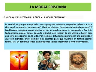 LA MORAL CRISTIANA
D. ¿POR QUÉ ES NECESARIA LA ÉTICA Y LA MORAL CRISTIANA?
La verdad es que para responder a esta pregunta debemos responder primero a otra.
¿Para qué estamos en este mundo?, ¿Cuál es el deseo fundamental de toda persona? Y
las diferentes respuestas que podríamos dar se puede resumir en una palabra: Ser feliz.
Toda persona quiere, desea, busca la felicidad y en función de ser felices se hacen toda
una serie de opciones en la vida. Por ejemplo: Estudiamos para tener una profesión y
vivir con dignidad. Otro ejemplo, nos casamos para que viviendo en familia seamos
felices. Etc. En definitiva todas estas opciones se nos encaminan a vivir bien y felices.
 