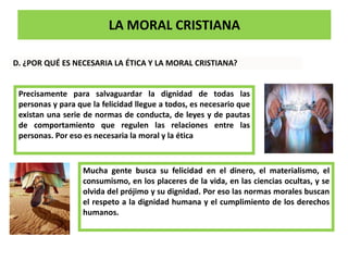 LA MORAL CRISTIANA
D. ¿POR QUÉ ES NECESARIA LA ÉTICA Y LA MORAL CRISTIANA?
Precisamente para salvaguardar la dignidad de todas las
personas y para que la felicidad llegue a todos, es necesario que
existan una serie de normas de conducta, de leyes y de pautas
de comportamiento que regulen las relaciones entre las
personas. Por eso es necesaria la moral y la ética
Mucha gente busca su felicidad en el dinero, el materialismo, el
consumismo, en los placeres de la vida, en las ciencias ocultas, y se
olvida del prójimo y su dignidad. Por eso las normas morales buscan
el respeto a la dignidad humana y el cumplimiento de los derechos
humanos.
 