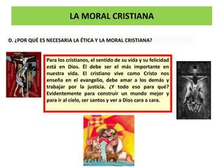 LA MORAL CRISTIANA
D. ¿POR QUÉ ES NECESARIA LA ÉTICA Y LA MORAL CRISTIANA?
Para los cristianos, el sentido de su vida y su felicidad
está en Dios. Él debe ser el más importante en
nuestra vida. El cristiano vive como Cristo nos
enseña en el evangelio, debe amar a los demás y
trabajar por la justicia. ¿Y todo eso para qué?
Evidentemente para construir un mundo mejor y
para ir al cielo, ser santos y ver a Dios cara a cara.
 