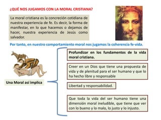 ¿QUÉ NOS JUGAMOS CON LA MORAL CRISTIANA?
La moral cristiana es la concreción cotidiana de
nuestra experiencia de fe. Es decir, la forma de
manifestar, en lo que hacemos o dejamos de
hacer, nuestra experiencia de Jesús como
salvador.
Por tanto, en nuestro comportamiento moral nos jugamos la coherencia fe-vida.
Una Moral así implica
Profundizar en los fundamentos de la vida
moral cristiana.
Creer en un Dios que tiene una propuesta de
vida y de plenitud para el ser humano y que lo
ha hecho libre y responsable
Libertad y responsabilidad.
Que toda la vida del ser humano tiene una
dimensión moral ineludible, que tiene que ver
con lo bueno y lo malo, lo justo y lo injusto.
 