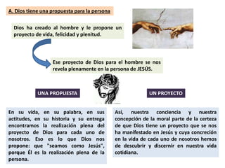 A. Dios tiene una propuesta para la persona
Dios ha creado al hombre y le propone un
proyecto de vida, felicidad y plenitud.
Ese proyecto de Dios para el hombre se nos
revela plenamente en la persona de JESÚS.
En su vida, en su palabra, en sus
actitudes, en su historia y su entrega
encontramos la realización plena del
proyecto de Dios para cada uno de
nosotros. Eso es lo que Dios nos
propone: que "seamos como Jesús",
porque Él es la realización plena de la
persona.
Así, nuestra conciencia y nuestra
concepción de la moral parte de la certeza
de que Dios tiene un proyecto que se nos
ha manifestado en Jesús y cuya concreción
en la vida de cada uno de nosotros hemos
de descubrir y discernir en nuestra vida
cotidiana.
UNA PROPUESTA UN PROYECTO
 