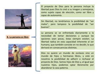 B. La persona es libre
El proyecto de Dios para la persona incluye la
libertad pues Dios lo creó a su imagen y semejanza,
como sujeto capaz de elección, como ser libre y
capaz de autonomía.
Sin libertad, no tendríamos la posibilidad de "ser
malos", pero tampoco la posibilidad de "ser
buenos".
La persona se ve enfrentada diariamente a la
necesidad de tomar decisiones y aunque las
opciones sean pocas, éstas siempre existen. La
libertad radica en esta capacidad inherente al ser
humano, que también consiste en no decidir, lo que
derivará en consecuencias distintas.
Dios no quiere un mundo de esclavos sino un
mundo de hijos y hermanos libres, y está en
nosotros la posibilidad de adherir o rechazar el
proyecto de Dios. Somos hijos de Dios y, al igual que
nuestros hijos, podemos optar libremente por
abandonar la casa paterna.
 
