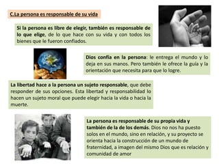 C.La persona es responsable de su vida
Si la persona es libre de elegir, también es responsable de
lo que elige, de lo que hace con su vida y con todos los
bienes que le fueron confiados.
Dios confía en la persona: le entrega el mundo y lo
deja en sus manos. Pero también le ofrece la guía y la
orientación que necesita para que lo logre.
La libertad hace a la persona un sujeto responsable, que debe
responder de sus opciones. Esta libertad y responsabilidad lo
hacen un sujeto moral que puede elegir hacia la vida o hacia la
muerte.
La persona es responsable de su propia vida y
también de la de los demás. Dios no nos ha puesto
solos en el mundo, sino en relación, y su proyecto se
orienta hacia la construcción de un mundo de
fraternidad, a imagen del mismo Dios que es relación y
comunidad de amor
 