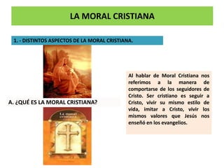 LA MORAL CRISTIANA
1. - DISTINTOS ASPECTOS DE LA MORAL CRISTIANA.
Al hablar de Moral Cristiana nos
referimos a la manera de
comportarse de los seguidores de
Cristo. Ser cristiano es seguir a
Cristo, vivir su mismo estilo de
vida, imitar a Cristo, vivir los
mismos valores que Jesús nos
enseñó en los evangelios.
A. ¿QUÉ ES LA MORAL CRISTIANA?
 