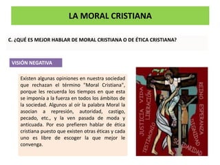 LA MORAL CRISTIANA
C. ¿QUÉ ES MEJOR HABLAR DE MORAL CRISTIANA O DE ÉTICA CRISTIANA?
Existen algunas opiniones en nuestra sociedad
que rechazan el término "Moral Cristiana",
porque les recuerda los tiempos en que esta
se imponía a la fuerza en todos los ámbitos de
la sociedad. Algunos al oír la palabra Moral la
asocian a represión, autoridad, castigo,
pecado, etc., y la ven pasada de moda y
anticuada. Por eso prefieren hablar de ética
cristiana puesto que existen otras éticas y cada
uno es libre de escoger la que mejor le
convenga.
VISIÓN NEGATIVA
 